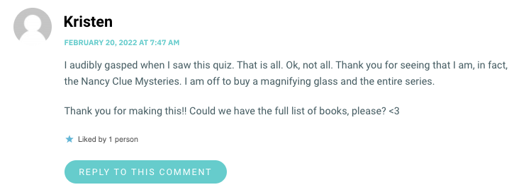 I audibly gasped when I saw this quiz. That is all. Ok, not all. Thank you for seeing that I am, in fact, the Nancy Clue Mysteries. I am off to buy a magnifying glass and the entire series. Thank you for making this!! Could we have the full list of books, please? <3