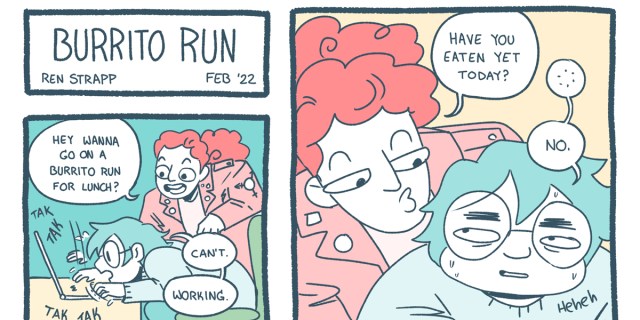 A three panel comic says "Burrito Run" and then one friend asks the other if they want to go get a burrito. The second friend responds, "I can't. Working." The first friend asks, "Have you eaten today?" The answer is "No." Both drawn characters are colored in pastel tones.
