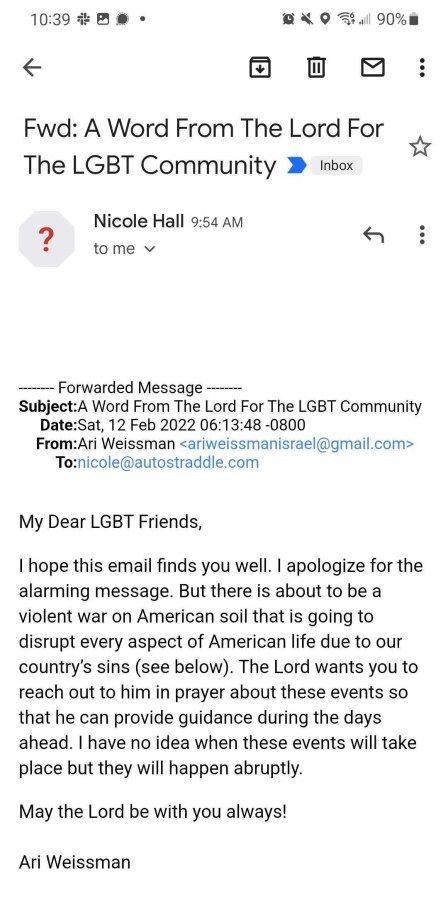 An email Nicole received. Subject: A Word From The Lord For The LGBT Community. The body reads: My Dear LGBT Friends, I hope this email finds you well. I apologize for the alarming message. But there is about to be a violent war on American soil that is going to disrupt every aspect of American life due to our country's sins (see below). The Lord wants you to reach out to him in prayer about these events so that he can provide guidance during teh days ahead. I have no idea when these events will take place but they will happen abruptly. May the Lord be with you always! Ari Weissman