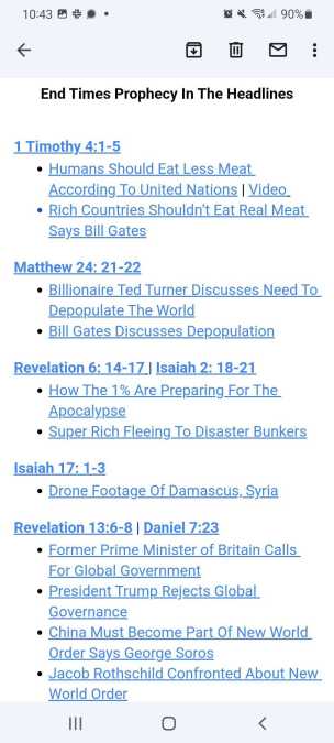 End Times Prophecy In The Headlines

1 Timothy 4:1-5
+ Humans Should Eat Less Meat According to United Nations | Video
+ Rich Countries Shouldn't Eat Real Meat Says Bill Gates

Matthew 24: 21-22
+ Billionaire Ted Turnder Discusses Need to Depopulate The World
+ Bill Gates Discusses Depopulation

Revelations 6: 14-17 | Isaiah 2: 18-21
+ How the 1% Are Preparing For the Apocalypse
+ Super Rich Fleeing To Disaster Bunkers

Isaiah 17: 1-3
+ Drone Footage of Damascus, Syria

Revelation 13:6-8 | Daniel 7:23
+ Former Prime Minister of Britain Calls For Global Government
+ President Trump Rejects Global Governance
+ China Must Become Part Of New World Order Says George Soros
+ Jacob Rothschild Confronted About New World Order