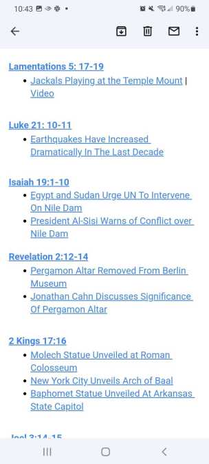 
Lamentations 5: 17-19

    Jackals Playing at the Temple Mount | Video 



Luke 21: 10-11

    Earthquakes Have Increased Dramatically In The Last Decade



Isaiah 19:1-10

    Egypt and Sudan Urge UN To Intervene On Nile Dam

    President Al-Sisi Warns of Conflict over Nile Dam


Revelation 2:12-14

    Pergamon Altar Removed From Berlin Museum

    Jonathan Cahn Discusses Significance Of Pergamon Altar 



2 Kings 17:16

    Molech Statue Unveiled at Roman Colosseum

    New York City Unveils Arch of Baal

    Baphomet Statue Unveiled At Arkansas State Capitol