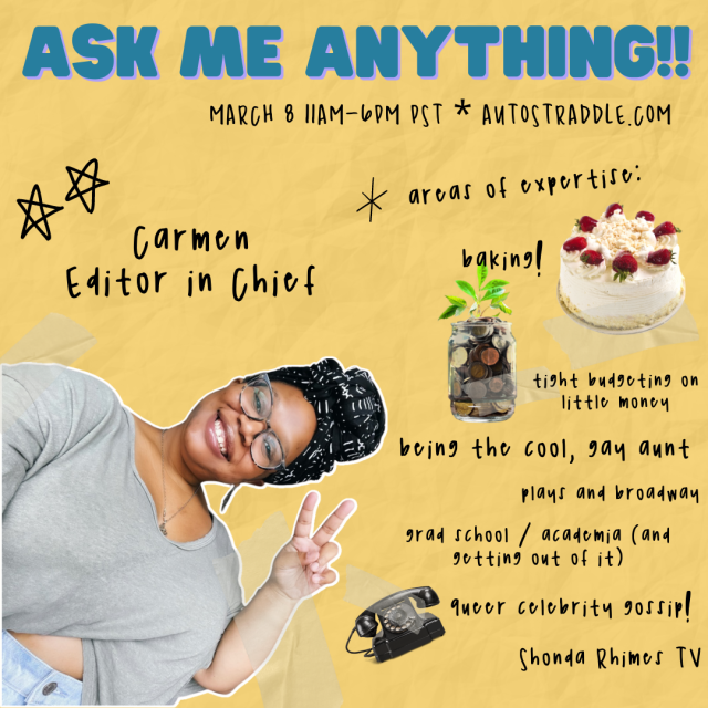 Carmen, Editor in Chief's Ask Me Anything!! graphic. It reads: March 8, 11am-6pm PST, Autostraddle.com. Areas of expertise: baking, tight budgeting on little money, being the cool, gay aunt, plays and broadway, grad school / academia (and getting out of it), queer celebrity gossip, Shonda Rhimes TV. There are images of a fancy strawberry topped cake, a jar of coins with a mint plant growing out of it, and an old style roto-dial phone. Carmen leans into the frame, smiling and holding up a peace sign. Carmen is a Black woman wearing a gray crop top sweater, jeans, a black and white patterned head wrap, small charm necklace, and glasses. She is grinning.