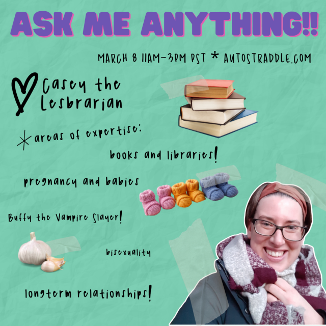 Casey the Lesbrarian’s Ask Me Anything Graphic. Text reads: March 8 11am-3pm Autostraddle.com. Areas of expertise: books and libraries, pregnancy and babies, Buffy the Vampire Slayer, bisexuality, longterm relationships. There are images of books, baby booties, and garlic on this. Casey is smiling on here. She is a white woman wearing a coat, scarf, headband and glasses. She has brown hair.