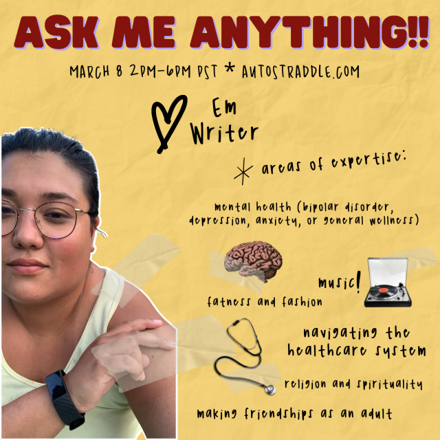 Em the writer’s Ask Me Anything Graphic. Text reads: March 8 2pm-6pm PST Autostraddle.com. Areas of Expertise: mental health (bipolar disorder, depression, anxiety, or general wellness), muisc, fatness and fashion, navigating the healthcare system, religion and spirituality, making friendships as an adult. Em is a mixed race human leaning forward in their photo. Em has dark black hair and black wire fram glasses. They’re wearing a white tank top and wrist watch and a serious expression.