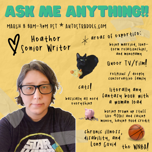 Heather, Senior Writers’ graphic for Ask Me Anything!! Text reads: March 8 8am-3pm PST. Areas of expertise: being married, long-term relationships, and monogamy, queer TV/film, religious / deeply conservative family, literally any fantasy book with a woman lead, cats!, basically all nerd everything, boring grown up stuff like 401ks and saving money, having good credit, chronic illness, disability and Long Covid, and the WNBA! There is a photo of Heather’s cat, Dobby on this. Dobby is a black cat. There is also a photo of a basketball and a photo of a piggy bank. Heather is here wearing a Star Wars tee shrit and black-framed glasses. Heather is a white woman with blonde and gray hair. She is smiling slightly.
