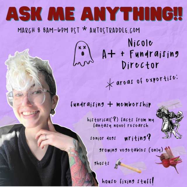 Nicole, A+ and Fundraising Director's Ask Me Anything!! It reads March 8, 8am - 6pm PST. Autostraddle.com. Areas of expertise: fundraising + membership, historical (?) facts from my fantasy novel research, senior dogs, writing?, growing vegetables (only), ghosts, house fixing stuff! There are several images on here including a ghost, a drawing of some european medieval guy fighting a skeleton, a photo of some beets, and a photo of a hammer. Nicole is a white genderqueer human wearing a black sweater. They have short bleached hair, shaved on the sides, tattoos and large clear glasses and are smiling at the viewer.