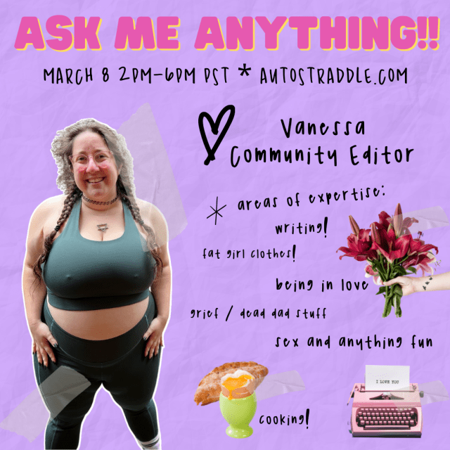 Vanessa Community Editor’s Ask Me Anything!! Graphic. Text reads: March 8 2pm - 6pm PST Autostraddle.com. Areas of expertise: writing, fat girl clothes, being in love, grief / dead dad stuff, sex and anything fun, cooking! There are images of a soft boiled egg in a cup and pastry, a pink typewriter with a piece of paper coming out of it upon which is typed I love you, and a bouquet of flowers being presented by a disembodied hand off to the side. Vanessa is standing in green workout clothes and smiling. She is a white woman with brown hair, here shown in long pigtail braids on her shoulders. She has transparent pink glasses and is wearing an earth sign necklace and 90s style choker. Shehas blue nail polish.