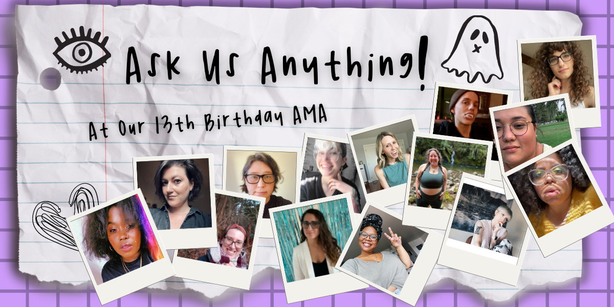 The feature image for our Ask Us Anything Announcement Post! The whole thing has an early high school vibe. In script-like handwriting at the top it says "Ask Us Anything!" followed by "At our 13th birthday AMA. There are photos of each of our team members who are participating inside of polaroid-esque photo frames. These team members are, from left to right: Shelli Nicole, Meg, Casey, Heather, Kayla, Nicole, Carmen, Riese, Vanessa, Laneia, Dani, Em, Ro, and Drew. There are also doodles of a heart, an eye, and a ghost!