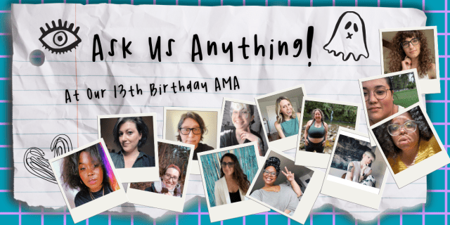 The feature image for our Ask Us Anything Announcement Post! The whole thing has an early high school vibe. In script-like handwriting at the top it says "Ask Us Anything!" followed by "At our 13th birthday AMA. There are photos of each of our team members who are participating inside of polaroid-esque photo frames. These team members are, from left to right: Shelli Nicole, Meg, Casey, Heather, Kayla, Nicole, Carmen, Riese, Vanessa, Laneia, Dani, Em, and Drew. There are also doodles of a heart, an eye, and a ghost!