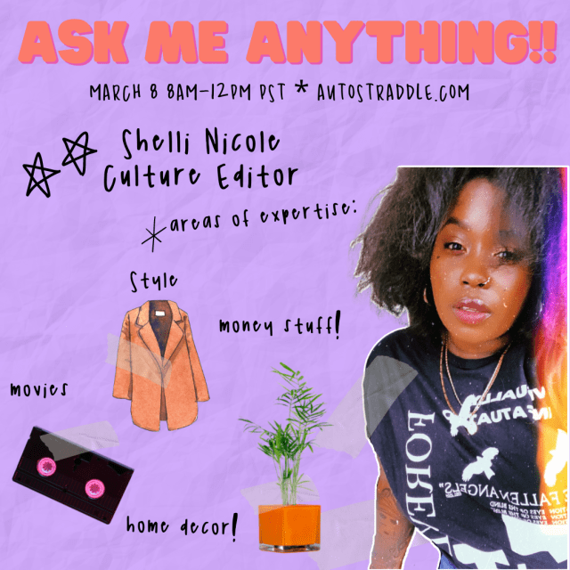 Shelli Nicole’s Ask Me Anything!! Graphic. Text reads: March 8 8am-12pm PST, Autostraddle.com. Areas of Expertise: style, money stuff, movies, home decor! There are images of a post looking houseplant, a long orange coat, and a VHS tape. Shelli Nicole is a Black woman with a nose ring, earrings, tattoos, and curly black hair. She is wearing a tee shirt with text and birds on it and a couple gold chains, as well as some lip gloss and has very dewy skin. She is looking at the viewer.