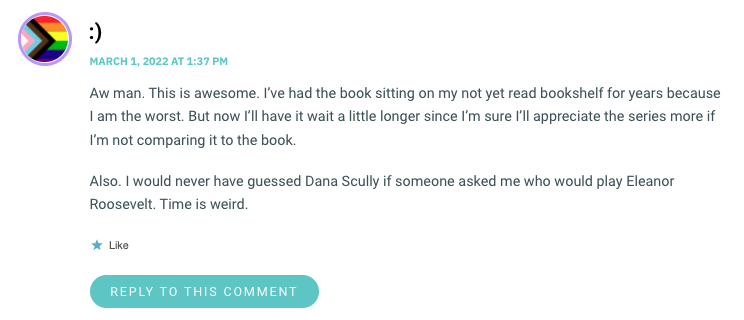 Aw man. This is awesome. I’ve had the book sitting on my not yet read bookshelf for years because I am the worst. But now I’ll have it wait a little longer since I’m sure I’ll appreciate the series more if I’m not comparing it to the book. Also. I would never have guessed Dana Scully if someone asked me who would play Eleanor Roosevelt. Time is weird.