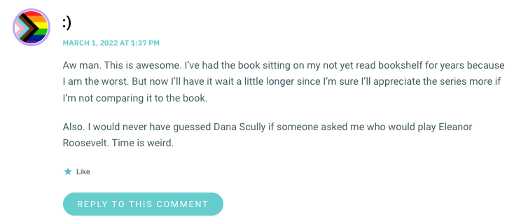 Aw man. This is awesome. I’ve had the book sitting on my not yet read bookshelf for years because I am the worst. But now I’ll have it wait a little longer since I’m sure I’ll appreciate the series more if I’m not comparing it to the book. Also. I would never have guessed Dana Scully if someone asked me who would play Eleanor Roosevelt. Time is weird.