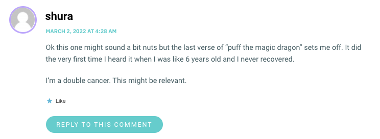 Ok this one might sound a bit nuts but the last verse of “puff the magic dragonwp_postssets me off. It did the very first time I heard it when I was like 6 years old and I never recovered. I’m a double cancer. This might be relevant.