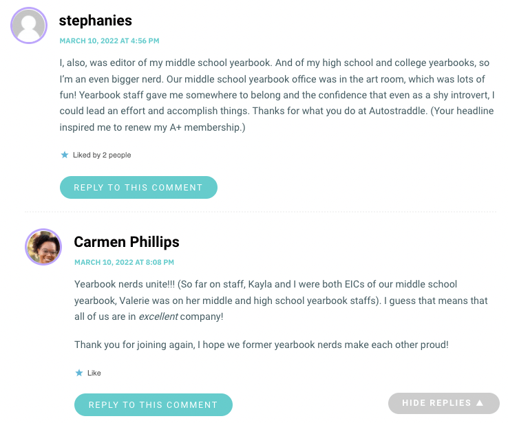 I, also, was editor of my middle school yearbook. And of my high school and college yearbooks, so I’m an even bigger nerd. Our middle school yearbook office was in the art room, which was lots of fun! Yearbook staff gave me somewhere to belong and the confidence that even as a shy introvert, I could lead an effort and accomplish things. Thanks for what you do at Autostraddle. (Your headline inspired me to renew my A+ membership.)
