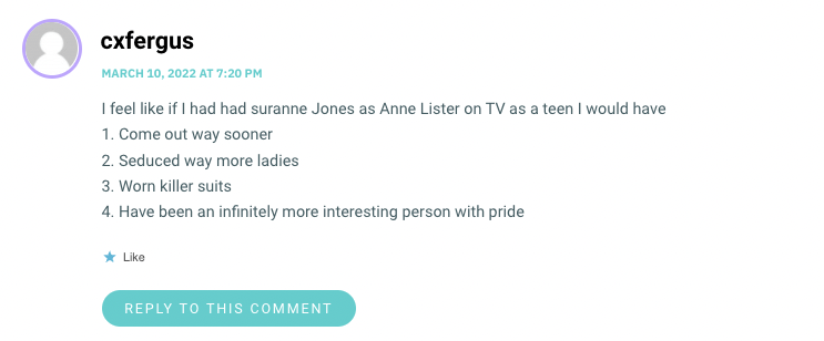 I feel like if I had had suranne Jones as Anne Lister on TV as a teen I would have 1. Come out way sooner 2. Seduced way more ladies 3. Worn killer suits 4. Have been an infinitely more interesting person with pride