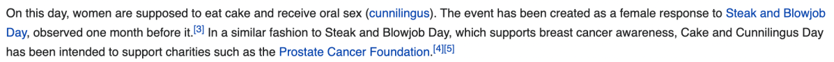 A screenshot. "On this day, women are supposed to eat cake and receive oral sex (cunnilingus). The event has been created as a female response to Steak and Blowjob Day, observed one month before it. In a similar fashion to Steak and Blowjob Day, which supports breast cancer awareness, Cake and Cunnilingus Day has been intended to support charities such as the Prostate Cancer Foundation.