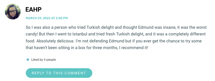So I was also a person who tried Turkish delight and thought Edmund was insane, it was the worst candy! But then I went to Istanbul and tried fresh Turkish delight, and it was a completely different food. Absolutely delicious. I’m not defending Edmund but if you ever get the chance to try some that haven’t been sitting in a box for three months, I recommend it!