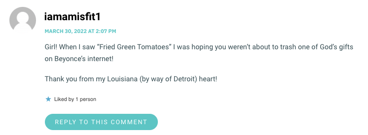 Girl! When I saw “Fried Green Tomatoes” I was hoping you weren’t about to trash one of God’s gifts on Beyonce’s internet! Thank you from my Louisiana (by way of Detroit) heart!