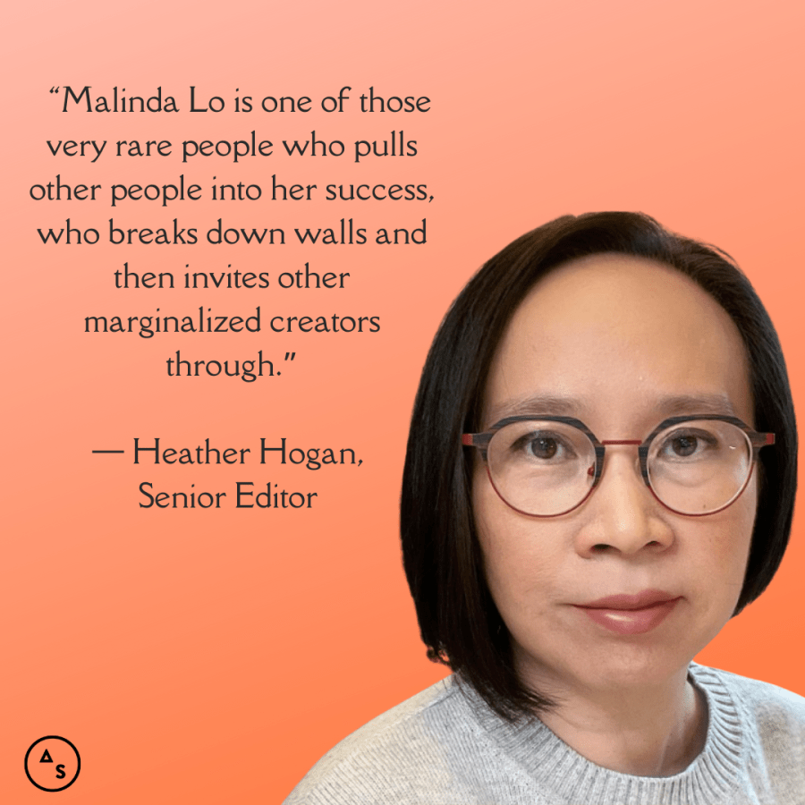 A close up photo of Malinda Lo looking intensely at the camera against an orange background. The following text is in front of the background: “Malinda Lo is one of those very rare people who pulls other people into her success, who breaks down walls and then invites other marginalized creators through.” — Heather Hogan, Senior Editor