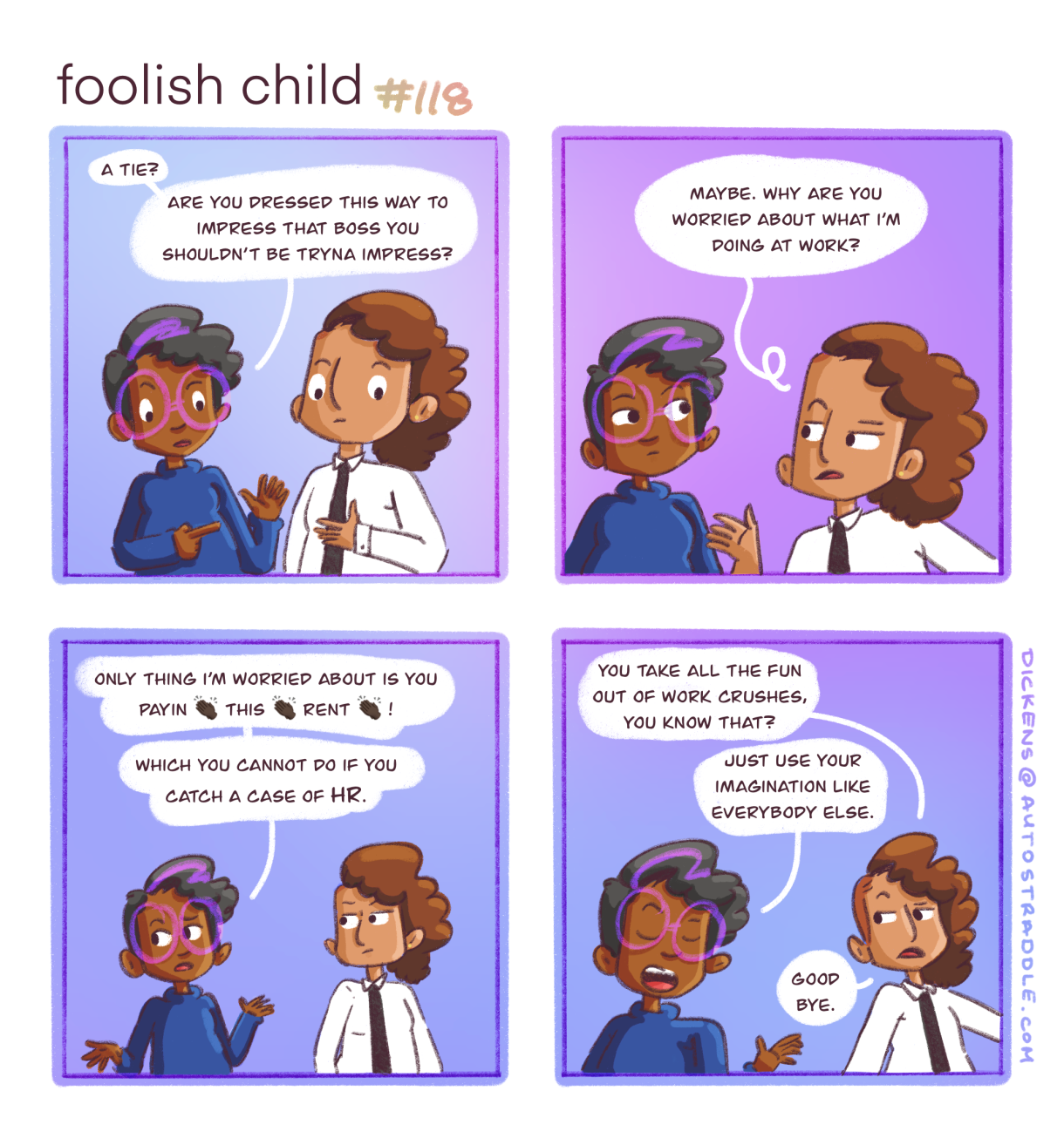 In a four panel comic with purple and blue background, Dickens clocks Sarai in a white button down and black tie. Dickens asks Sarai if they are dressing up for their new boss (whom they have a crush on) and Sarai says, "why are you worried bout what I'm doing at work?" Dickens responds, "The only thing I'm worried about is YOU PAYIN' THIS RENT! Which you cannot do if you catch a case from HR." Sarai huffs, "You take all the fun out of work crushes, you know that?" and Dickens responds, "Just use your imagination like the rest of us."