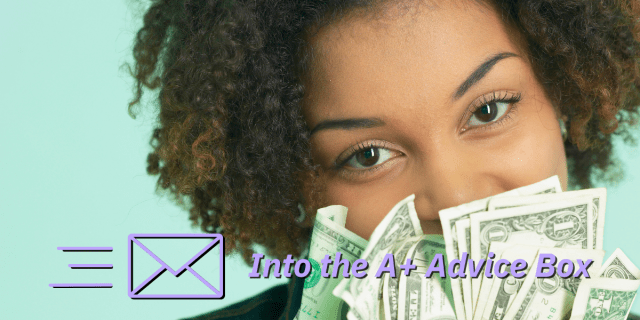 In this stock photo, a Black woman looks over a bunch of one and five dollar bills that are half obscuring the lower half of her face. Text reads: Into the A+ Advice Box