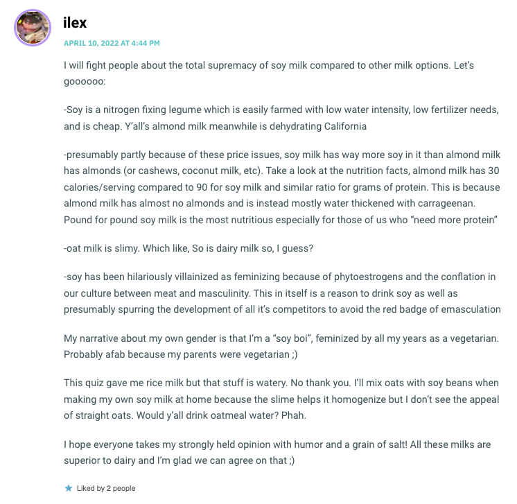 I will fight people about the total supremacy of soy milk compared to other milk options. Let’s goooooo: -Soy is a nitrogen fixing legume which is easily farmed with low water intensity, low fertilizer needs, and is cheap. Y’all’s almond milk meanwhile is dehydrating California -presumably partly because of these price issues, soy milk has way more soy in it than almond milk has almonds (or cashews, coconut milk, etc). Take a look at the nutrition facts, almond milk has 30 calories/serving compared to 90 for soy milk and similar ratio for grams of protein. This is because almond milk has almost no almonds and is instead mostly water thickened with carrageenan. Pound for pound soy milk is the most nutritious especially for those of us who “need more protein