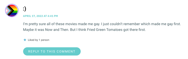 I’m pretty sure all of these movies made me gay. I just couldn’t remember which made me gay first. Maybe it was Now and Then. But I think Fried Green Tomatoes got there first.