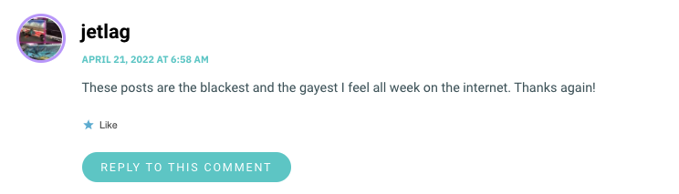 These posts are the blackest and the gayest I feel all week on the internet. Thanks again!