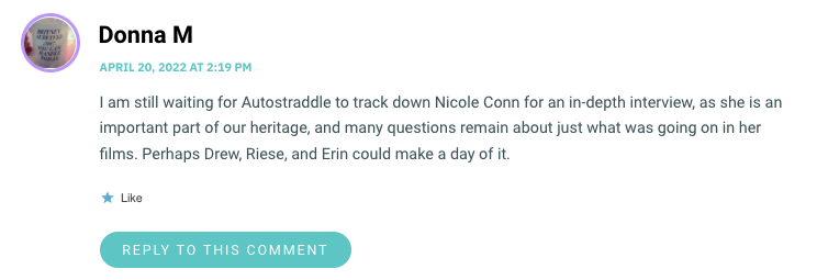 I am still waiting for Autostraddle to track down Nicole Conn for an in-depth interview, as she is an important part of our heritage, and many questions remain about just what was going on in her films. Perhaps Drew, Riese, and Erin could make a day of it.