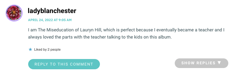 I am The Miseducation of Lauryn Hill, which is perfect because I eventually became a teacher and I always loved the parts with the teacher talking to the kids on this album.