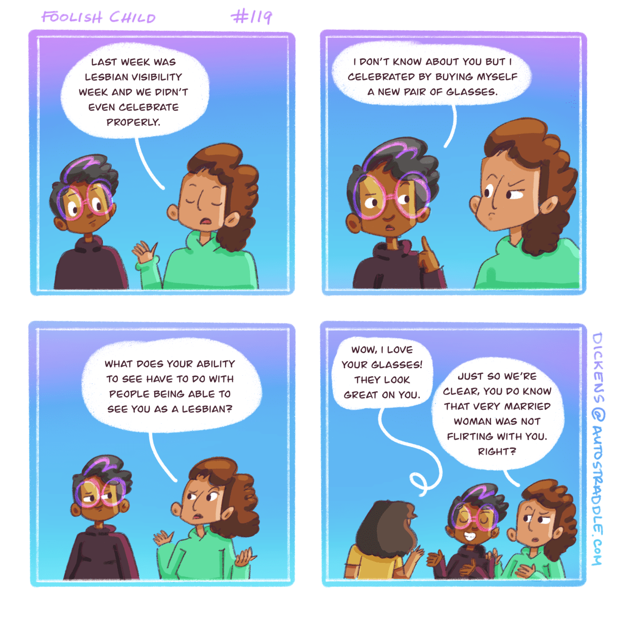 In a two panel comic with a gradient purple to blue background, Sarai points out to Dickens that last week was Lesbian Visibility Week and they didn't celebrate. Dickens responds that they got new glasses. Sarai says glasses don't help with lesbian visibility, but then a woman complements Dickens on their glasses. Dickens smiles and Sarai says, "you know that very married woman was not hitting on you, right?" Sarai and Dickens are both black comic characters. 