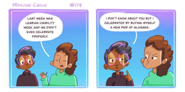 In a two panel comic with a gradient purple to blue background, Sarai points out to Dickens that last week was Lesbian Visibility Week and they didn't celebrate. Dickens responds that they got new glasses. Sarai and Dickens are both black comic characters.