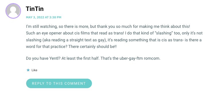 I’m still watching, so there is more, but thank you so much for making me think about this! Such an eye opener about cis films that read as trans! I do that kind of “slashing” too, only it’s not slashing (aka reading a straight text as gay), it’s reading something that is cis as trans- is there a word for that practice? There certainly should be!! Do you have Yentl? At least the first half. That’s the uber-gay-ftm romcom.