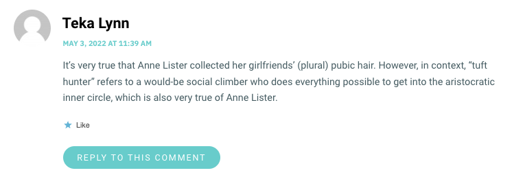 It’s very true that Anne Lister collected her girlfriends’ (plural) pubic hair. However, in context, “tuft hunter” refers to a would-be social climber who does everything possible to get into the aristocratic inner circle, which is also very true of Anne Lister.