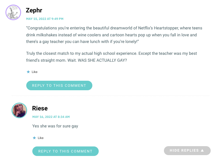 “Congratulations you’re entering the beautiful dreamworld of Netflix’s Heartstopper, where teens drink milkshakes instead of wine coolers and cartoon hearts pop up when you fall in love and there’s a gay teacher you can have lunch with if you’re lonely!” Truly the closest match to my actual high school experience. Except the teacher was my best friend’s straight mom. Wait. WAS SHE ACTUALLY GAY?