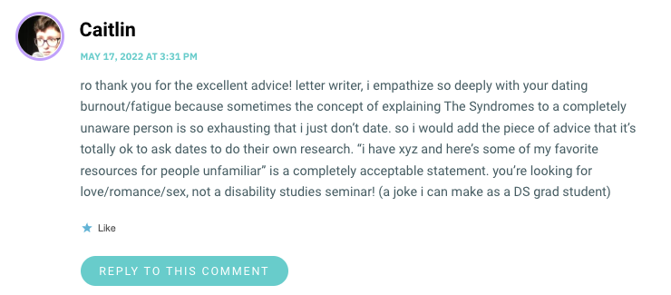 ro thank you for the excellent advice! letter writer, i empathize so deeply with your dating burnout/fatigue because sometimes the concept of explaining The Syndromes to a completely unaware person is so exhausting that i just don’t date. so i would add the piece of advice that it’s totally ok to ask dates to do their own research. “i have xyz and here’s some of my favorite resources for people unfamiliar