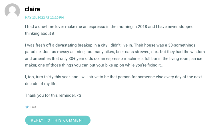 I had a one-time lover make me an espresso in the morning in 2018 and I have never stopped thinking about it. I was fresh off a devastating breakup in a city I didn’t live in. Their house was a 30-somethings paradise. Just as messy as mine, too many bikes, beer cans strewed, etc.. but they had the wisdom and amenities that only 30+ year olds do; an espresso machine, a full bar in the living room, an ice maker, one of those things you can put your bike up on while you’re fixing it… I, too, turn thirty this year, and I will strive to be that person for someone else every day of the next decade of my life. Thank you for this reminder. <3