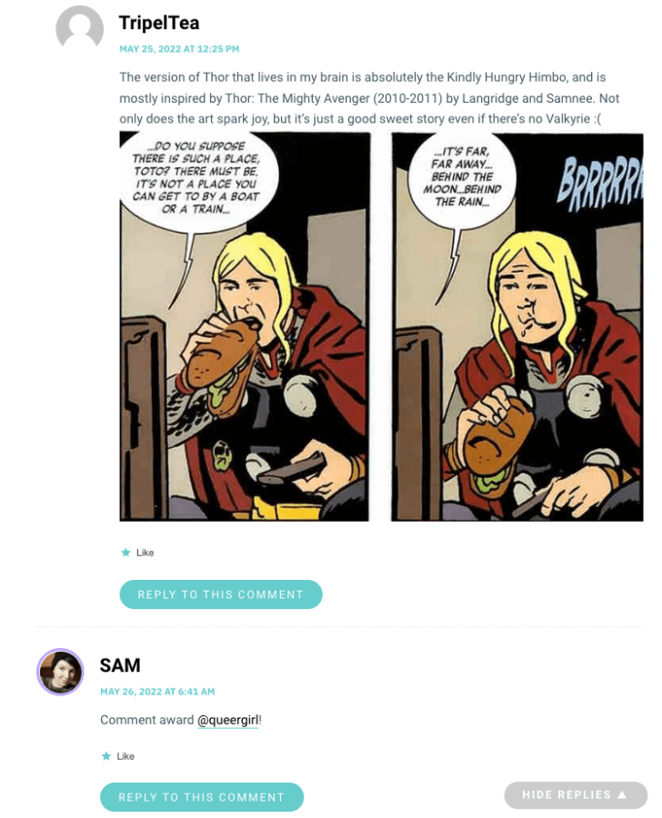 The version of Thor that lives in my brain is absolutely the Kindly Hungry Himbo, and is mostly inspired by Thor: The Mighty Avenger (2010-2011) by Langridge and Samnee. Not only does the art spark joy, but it’s just a good sweet story even if there’s no Valkyrie :(