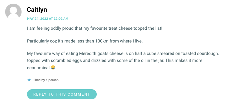 I am feeling oddly proud that my favourite treat cheese topped the list! Particularly coz it’s made less than 100km from where I live. My favourite way of eating Meredith goats cheese is on half a cube smeared on toasted sourdough, topped with scrambled eggs and drizzled with some of the oil in the jar. This makes it more economical 😂