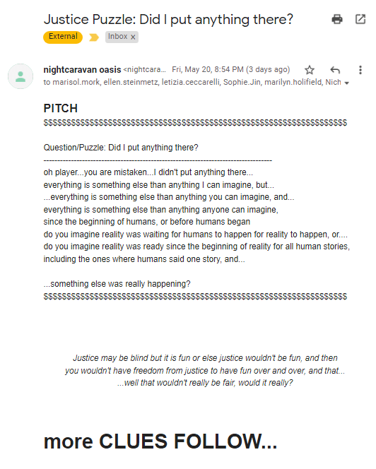 An email. Subject Line: Justice Puzzle: Did I put anything there?
Body: PITCH   
$$$$$$$$$$$$$$$$$$$$$$$$$$$$$$$$$$$$$$$$$$$$$$$$$$$$$$$$$$$$$$$$$$

Question/Puzzle: Did I put anything there?
-----------------------------------------------------------------------------------
oh player...you are mistaken...I didn't put anything there...
everything is something else than anything I can imagine, but...
...everything is something else than anything you can imagine, and...
everything is something else than anything anyone can imagine,
since the beginning of humans, or before humans began
do you imagine reality was waiting for humans to happen for reality to happen, or....
do you imagine reality was ready since the beginning of reality for all human stories, including the ones where humans said one story, and...

...something else was really happening?
$$$$$$$$$$$$$$$$$$$$$$$$$$$$$$$$$$$$$$$$$$$$$$$$$$$$$$$$$$$$$$$$$$




Justice may be blind but it is fun or else justice wouldn't be fun, and then
you wouldn't have freedom from justice to have fun over and over, and that...
...well that wouldn't really be fair, would it really?



more CLUES FOLLOW...