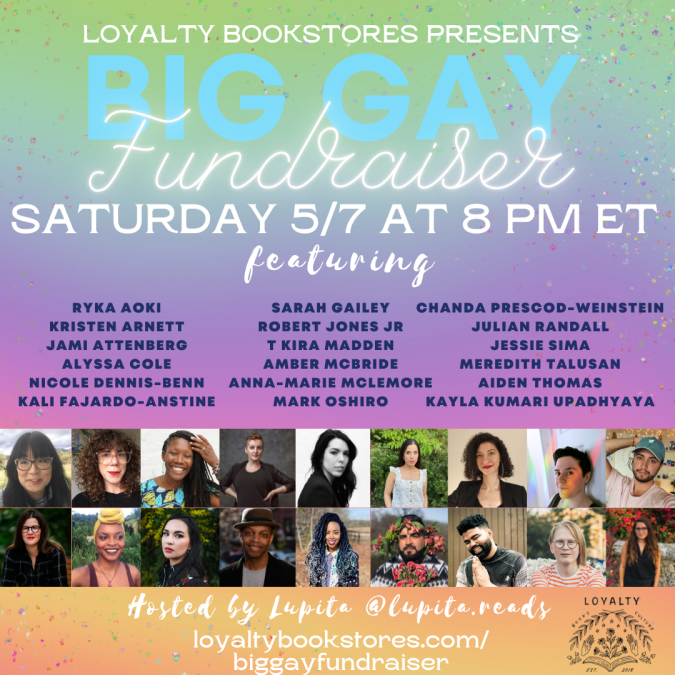 A flyer for Loyalty Bookstore's BIG GAY FUNDRAISER, featuring Ryka Aoki, Kristen Arnett, Jami Attenberg, Alyssa Cole, Nicole Dennis-Benn, Kali Fajardo-Anstine, Sarah Gailey, Robert Jones Jr., T Kira Madden, Amber McBride, Anna-Marie McLemore, Mark Oshiro, Chanda Prescod-Weinstein, Julian Randall, Jessie Sima, Meredith Talusan, Aiden Thomas, and Kayla Kumari Upadhyaya. The virtual event will be held Saturday May 7 at 8 p.m. eastern time.