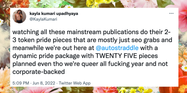 A tweet from @KaylaKumari that reads: watching all these mainstream publications do their 2-3 token pride pieces that are mostly just seo grabs and meanwhile we're out here at @autostraddle with a dynamic pride package with TWENTY FIVE pieces planned even tho we're queer all fucking year and not corporate-backed. The tweet is against a floral backdrop.