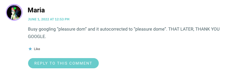 Busy googling “pleasure dom” and it autocorrected to “pleasure dome”. THAT LATER, THANK YOU GOOGLE.