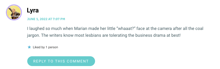 I laughed so much when Marian made her little “whaaat?” face at the camera after all the coal jargon. The writers know most lesbians are tolerating the business drama at best!