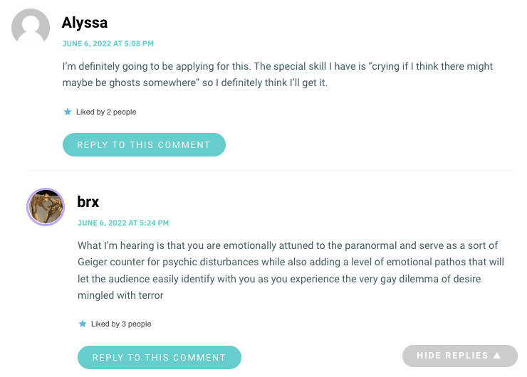 What I’m hearing is that you are emotionally attuned to the paranormal and serve as a sort of Geiger counter for psychic disturbances while also adding a level of emotional pathos that will let the audience easily identify with you as you experience the very gay dilemma of desire mingled with terror