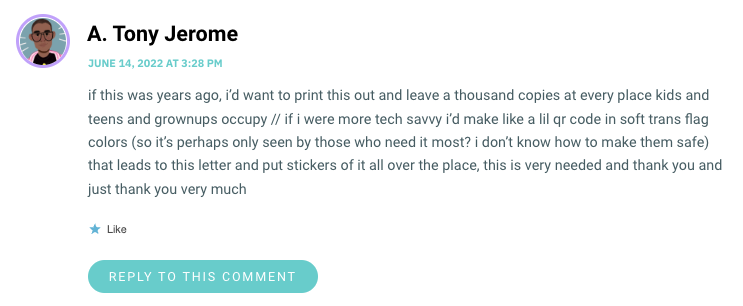if this was years ago, i’d want to print this out and leave a thousand copies at every place kids and teens and grownups occupy // if i were more tech savvy i’d make like a lil qr code in soft trans flag colors (so it’s perhaps only seen by those who need it most? i don’t know how to make them safe) that leads to this letter and put stickers of it all over the place, this is very needed and thank you and just thank you very much