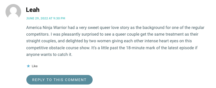 America Ninja Warrior had a very sweet queer love story as the background for one of the regular competitors. I was pleasantly surprised to see a queer couple get the same treatment as their straight couples, and delighted by two women giving each other intense heart eyes on this competitive obstacle course show. It’s a little past the 18-minute mark of the latest episode if anyone wants to catch it.