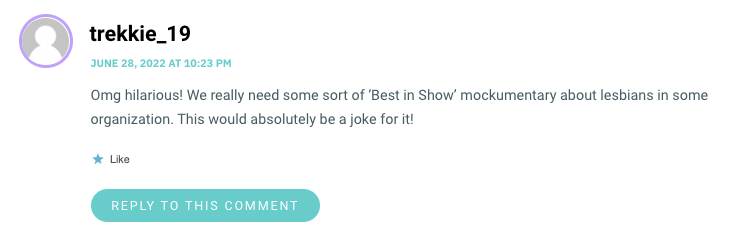 Omg hilarious! We really need some sort of ‘Best in Show’ mockumentary about lesbians in some organization. This would absolutely be a joke for it!