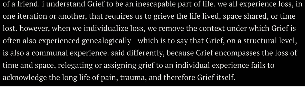 quote from Da'Shaun Harrison's article in Grief that reads: i understand Grief to be an inescapable part of life. we all experience loss, in one iteration or another, that requires us to grieve the life lived, space shared, or time lost. however, when we individualize loss, we remove the context under which Grief is often also experienced genealogically—which is to say that Grief, on a structural level, is also a communal experience. said differently, because Grief encompasses the loss of time and space, relegating or assigning grief to an individual experience fails to acknowledge the long life of pain, trauma, and therefore Grief itself. 