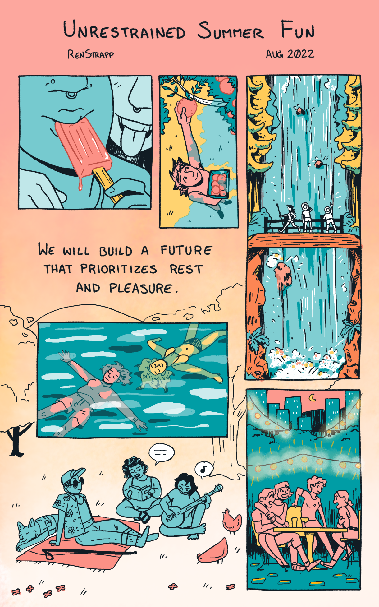 In a vertical single panel that is sherbet orange are the words "Unrestrained Summer Fun" by Rea Strapp. It features the sentence "We will build a future that prioritizes rest and pleasure." Around the sentence, in colors of Herbert orange, goldenrod, and turquoise, going clockwise, are following images: two people eating a popsicle, a young person picking peaches off a tree, three people hiking at a waterfall, a group of friends eating outside underneath twinkle lights, a different group of friends playing acoustic guitar and having a picnic, and finally two people floating in a river.